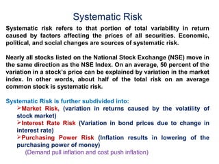 Systematic Risk 
Systematic risk refers to that portion of total variability in return 
caused by factors affecting the prices of all securities. Economic, 
political, and social changes are sources of systematic risk. 
Nearly all stocks listed on the National Stock Exchange (NSE) move in 
the same direction as the NSE Index. On an average, 50 percent of the 
variation in a stock’s price can be explained by variation in the market 
index. In other words, about half of the total risk on an average 
common stock is systematic risk. 
Systematic Risk is further subdivided into: 
Market Risk, (variation in returns caused by the volatility of 
stock market) 
Interest Rate Risk (Variation in bond prices due to change in 
interest rate) 
Purchasing Power Risk (Inflation results in lowering of the 
purchasing power of money) 
(Demand pull inflation and cost push inflation) 
 