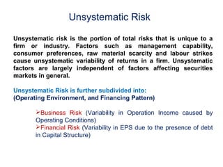 Unsystematic Risk 
Unsystematic risk is the portion of total risks that is unique to a 
firm or industry. Factors such as management capability, 
consumer preferences, raw material scarcity and labour strikes 
cause unsystematic variability of returns in a firm. Unsystematic 
factors are largely independent of factors affecting securities 
markets in general. 
Unsystematic Risk is further subdivided into: 
(Operating Environment, and Financing Pattern) 
Business Risk (Variability in Operation Income caused by 
Operating Conditions) 
Financial Risk (Variability in EPS due to the presence of debt 
in Capital Structure) 
 