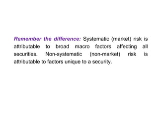 Remember the difference: Systematic (market) risk is 
attributable to broad macro factors affecting all 
securities. Non-systematic (non-market) risk is 
attributable to factors unique to a security. 
 