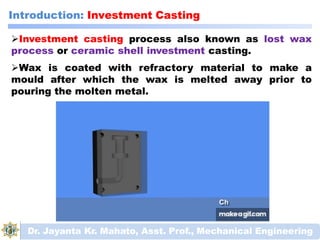 Introduction: Investment Casting
Investment casting process also known as lost wax
process or ceramic shell investment casting.
Wax is coated with refractory material to make a
mould after which the wax is melted away prior to
pouring the molten metal.
Dr. Jayanta Kr. Mahato, Asst. Prof., Mechanical Engineering
 