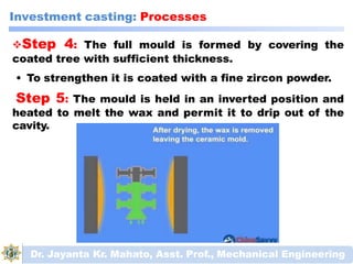 Investment casting: Processes
Step 4: The full mould is formed by covering the
coated tree with sufficient thickness.
• To strengthen it is coated with a fine zircon powder.
Step 5: The mould is held in an inverted position and
heated to melt the wax and permit it to drip out of the
cavity.
Dr. Jayanta Kr. Mahato, Asst. Prof., Mechanical Engineering
 