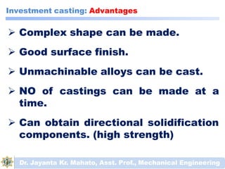  Complex shape can be made.
 Good surface finish.
 Unmachinable alloys can be cast.
 NO of castings can be made at a
time.
 Can obtain directional solidification
components. (high strength)
Dr. Jayanta Kr. Mahato, Asst. Prof., Mechanical Engineering
Investment casting: Advantages
 