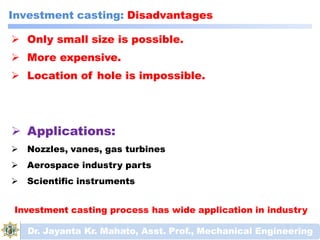  Only small size is possible.
 More expensive.
 Location of hole is impossible.
Dr. Jayanta Kr. Mahato, Asst. Prof., Mechanical Engineering
 Applications:
 Nozzles, vanes, gas turbines
 Aerospace industry parts
 Scientific instruments
Investment casting process has wide application in industry
Investment casting: Disadvantages
 