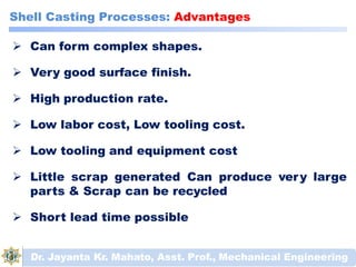 Shell Casting Processes: Advantages
 Can form complex shapes.
 Very good surface finish.
 High production rate.
 Low labor cost, Low tooling cost.
 Low tooling and equipment cost
 Little scrap generated Can produce very large
parts & Scrap can be recycled
 Short lead time possible
Dr. Jayanta Kr. Mahato, Asst. Prof., Mechanical Engineering
 