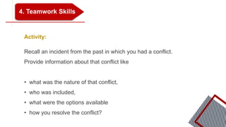 4. Teamwork Skills
Activity:
Recall an incident from the past in which you had a conflict.
Provide information about that conflict like
• what was the nature of that conflict,
• who was included,
• what were the options available
• how you resolve the conflict?
 