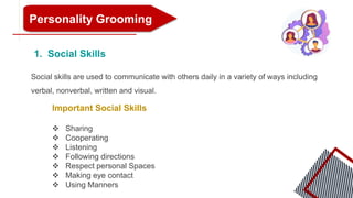 Personality Grooming
1. Social Skills
Social skills are used to communicate with others daily in a variety of ways including
verbal, nonverbal, written and visual.
Important Social Skills
 Sharing
 Cooperating
 Listening
 Following directions
 Respect personal Spaces
 Making eye contact
 Using Manners
 