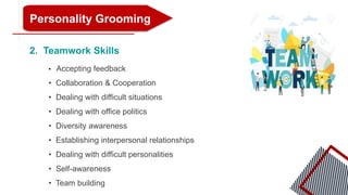 Personality Grooming
2. Teamwork Skills
• Accepting feedback
• Collaboration & Cooperation
• Dealing with difficult situations
• Dealing with office politics
• Diversity awareness
• Establishing interpersonal relationships
• Dealing with difficult personalities
• Self-awareness
• Team building
 
