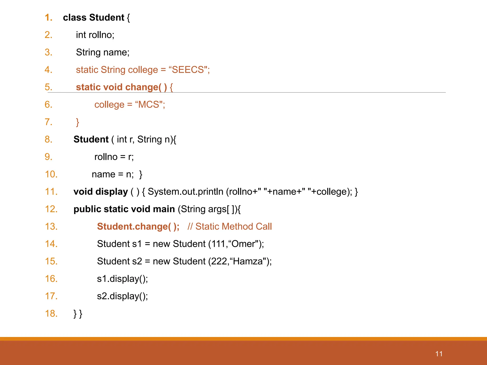 1. class Student {
2. int rollno;
3. String name;
4. static String college = “SEECS";
5. static void change( ) {
6. college = “MCS";
7. }
8. Student ( int r, String n){
9. rollno = r;
10. name = n; }
11. void display ( ) { System.out.println (rollno+" "+name+" "+college); }
12. public static void main (String args[ ]){
13. Student.change( ); // Static Method Call
14. Student s1 = new Student (111,“Omer");
15. Student s2 = new Student (222,“Hamza");
16. s1.display();
17. s2.display();
18. } }
11
 