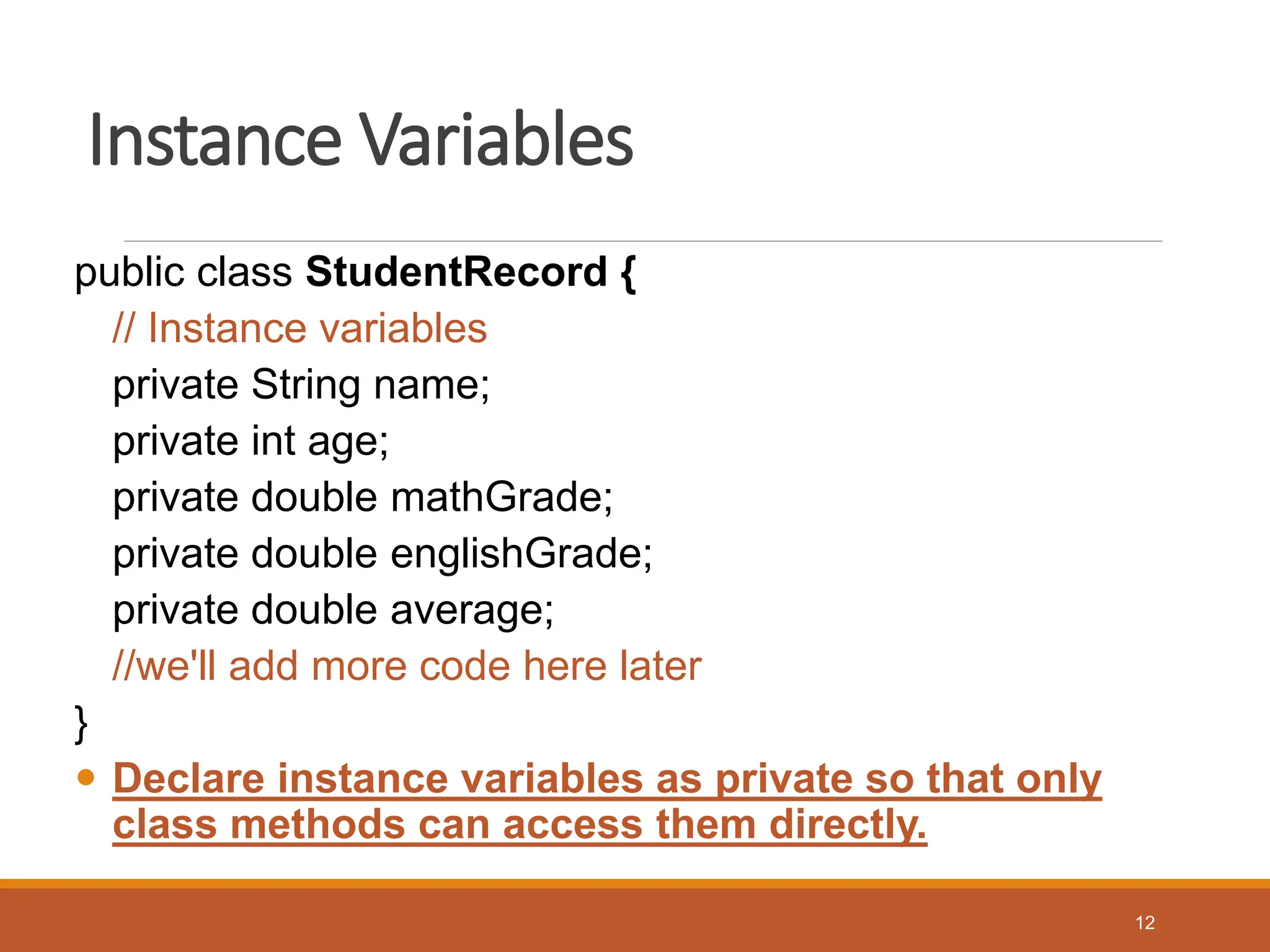 Instance Variables
public class StudentRecord {
// Instance variables
private String name;
private int age;
private double mathGrade;
private double englishGrade;
private double average;
//we'll add more code here later
}
 Declare instance variables as private so that only
class methods can access them directly.
12
 