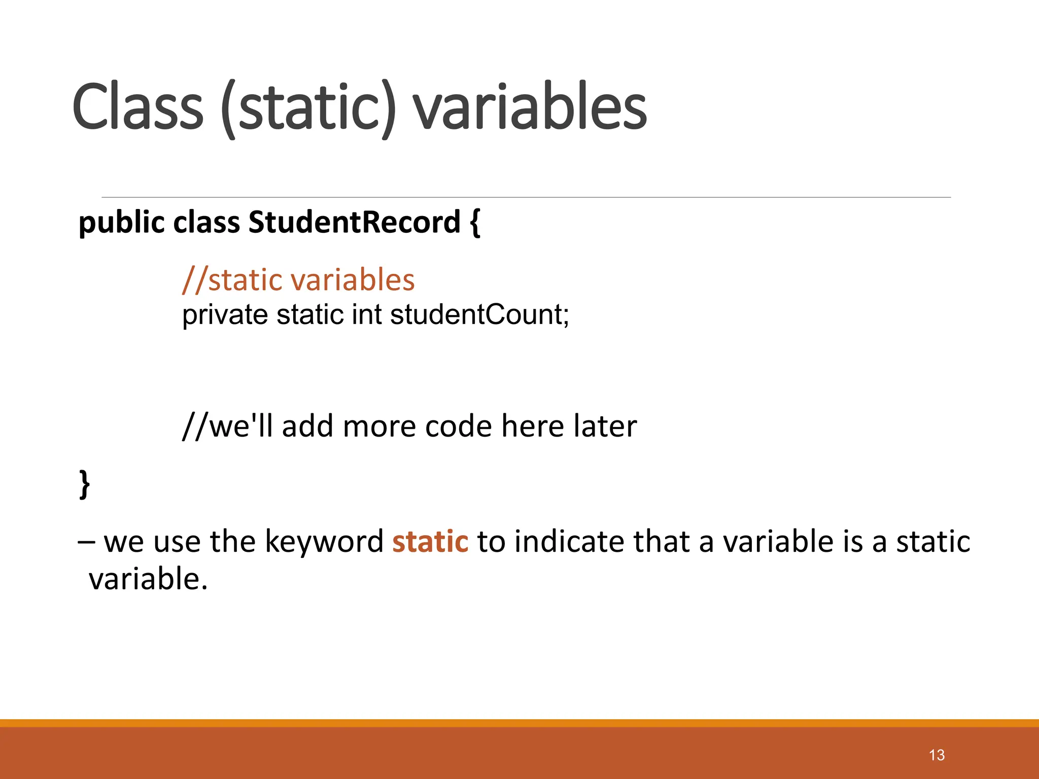 Class (static) variables
public class StudentRecord {
//static variables
private static int studentCount;
//we'll add more code here later
}
– we use the keyword static to indicate that a variable is a static
variable.
13
 