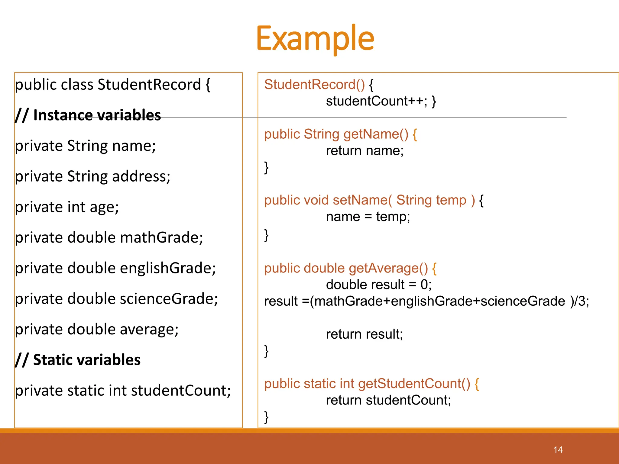 Example
public class StudentRecord {
// Instance variables
private String name;
private String address;
private int age;
private double mathGrade;
private double englishGrade;
private double scienceGrade;
private double average;
// Static variables
private static int studentCount;
StudentRecord() {
studentCount++; }
public String getName() {
return name;
}
public void setName( String temp ) {
name = temp;
}
public double getAverage() {
double result = 0;
result =(mathGrade+englishGrade+scienceGrade )/3;
return result;
}
public static int getStudentCount() {
return studentCount;
}
14
 