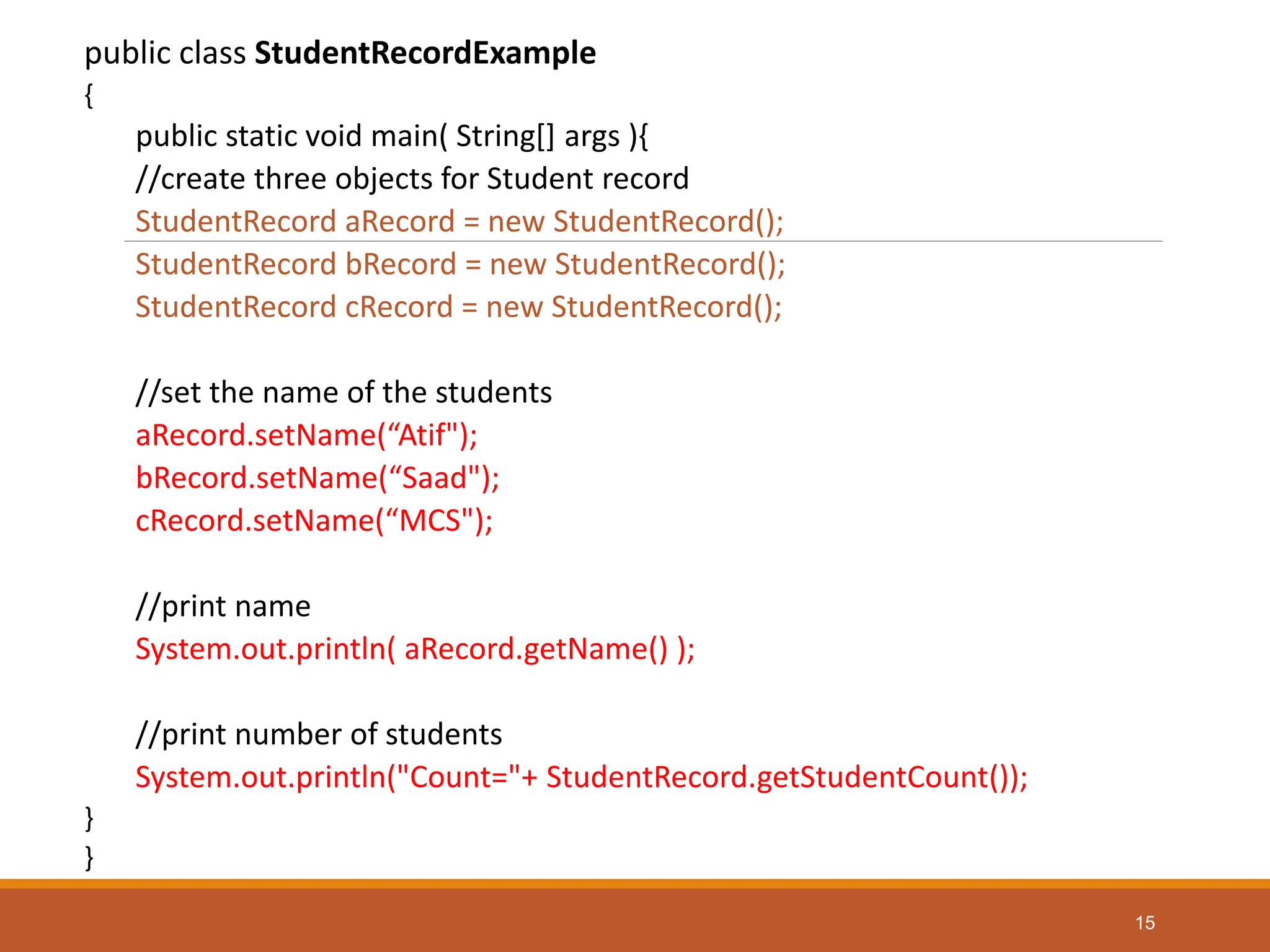 public class StudentRecordExample
{
public static void main( String[] args ){
//create three objects for Student record
StudentRecord aRecord = new StudentRecord();
StudentRecord bRecord = new StudentRecord();
StudentRecord cRecord = new StudentRecord();
//set the name of the students
aRecord.setName(“Atif");
bRecord.setName(“Saad");
cRecord.setName(“MCS");
//print name
System.out.println( aRecord.getName() );
//print number of students
System.out.println("Count="+ StudentRecord.getStudentCount());
}
}
15
 
