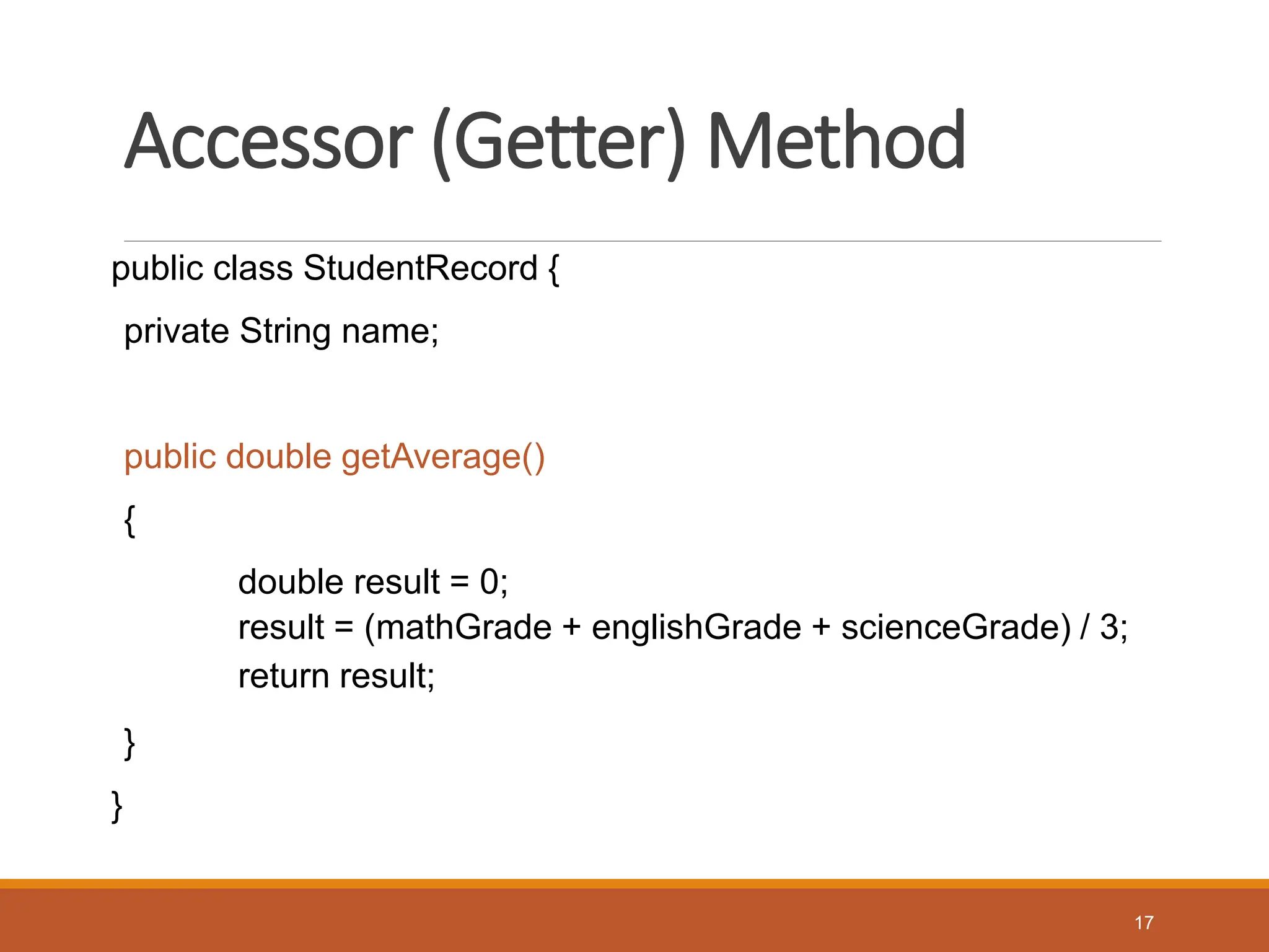 Accessor (Getter) Method
public class StudentRecord {
private String name;
public double getAverage()
{
double result = 0;
result = (mathGrade + englishGrade + scienceGrade) / 3;
return result;
}
}
17
 