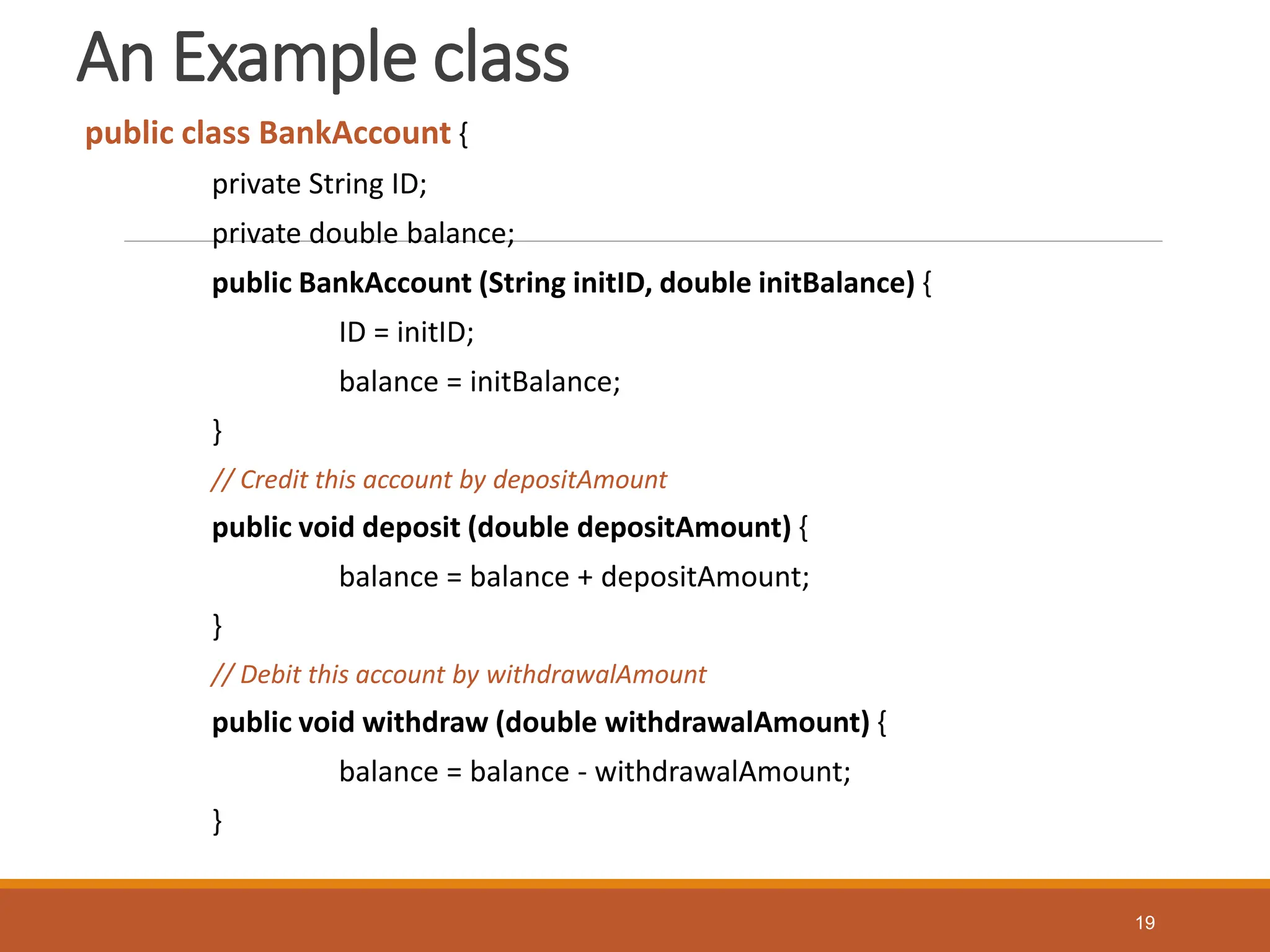 An Example class
public class BankAccount {
private String ID;
private double balance;
public BankAccount (String initID, double initBalance) {
ID = initID;
balance = initBalance;
}
// Credit this account by depositAmount
public void deposit (double depositAmount) {
balance = balance + depositAmount;
}
// Debit this account by withdrawalAmount
public void withdraw (double withdrawalAmount) {
balance = balance - withdrawalAmount;
}
19
 