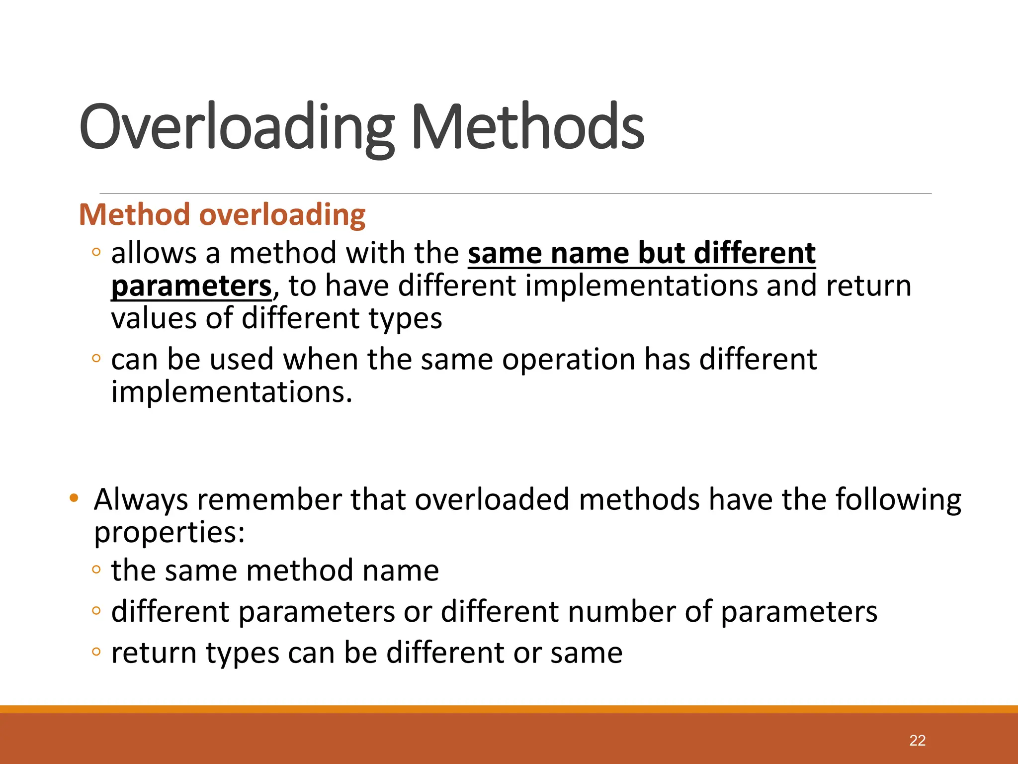 Overloading Methods
Method overloading
◦ allows a method with the same name but different
parameters, to have different implementations and return
values of different types
◦ can be used when the same operation has different
implementations.
• Always remember that overloaded methods have the following
properties:
◦ the same method name
◦ different parameters or different number of parameters
◦ return types can be different or same
22
 