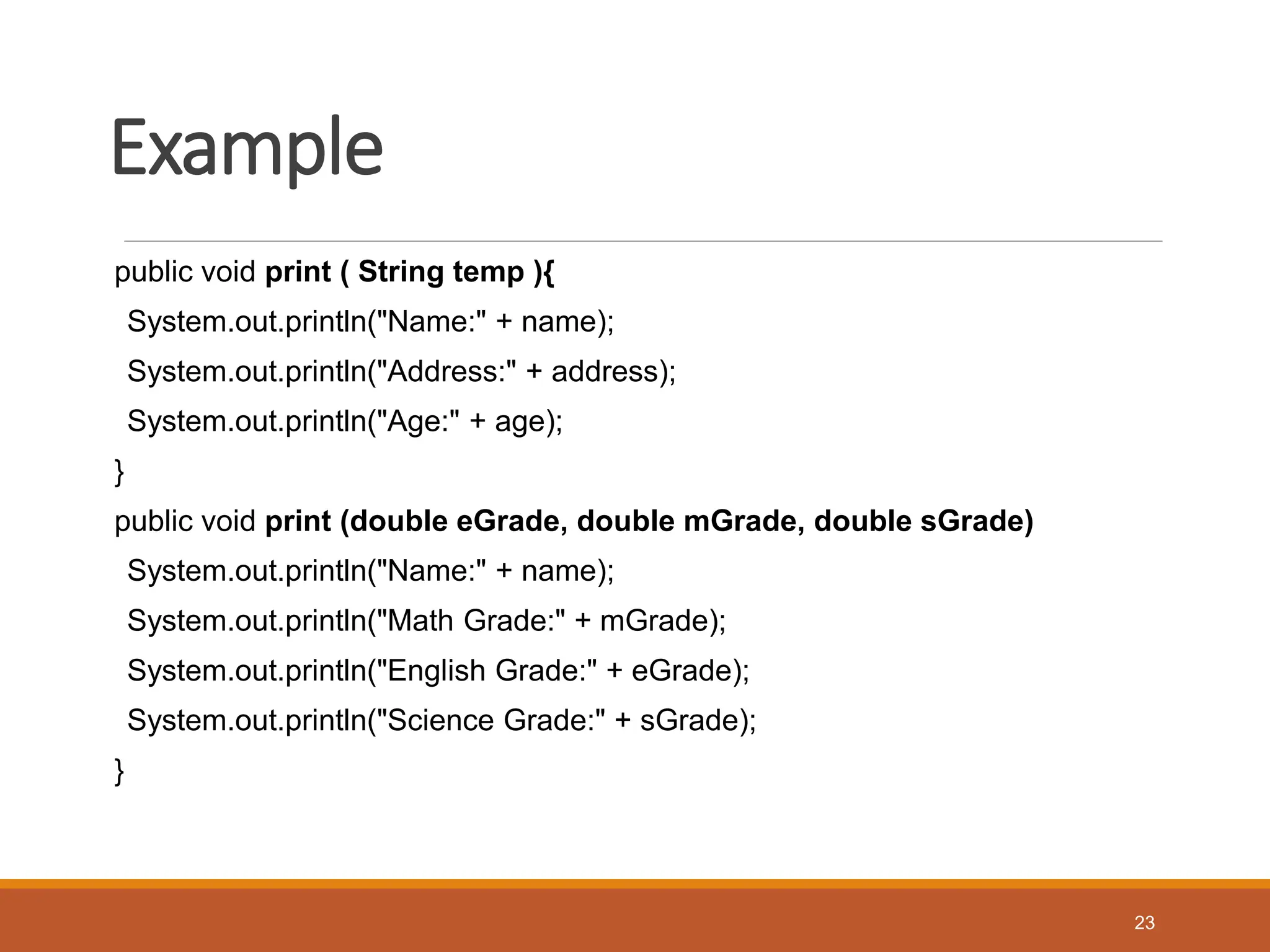 Example
public void print ( String temp ){
System.out.println("Name:" + name);
System.out.println("Address:" + address);
System.out.println("Age:" + age);
}
public void print (double eGrade, double mGrade, double sGrade)
System.out.println("Name:" + name);
System.out.println("Math Grade:" + mGrade);
System.out.println("English Grade:" + eGrade);
System.out.println("Science Grade:" + sGrade);
}
23
 