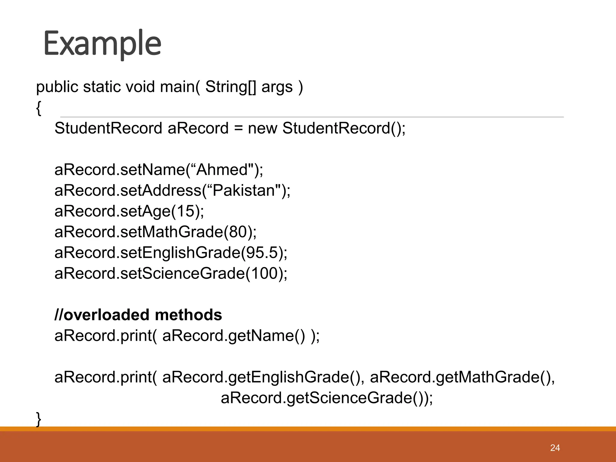 Example
public static void main( String[] args )
{
StudentRecord aRecord = new StudentRecord();
aRecord.setName(“Ahmed");
aRecord.setAddress(“Pakistan");
aRecord.setAge(15);
aRecord.setMathGrade(80);
aRecord.setEnglishGrade(95.5);
aRecord.setScienceGrade(100);
//overloaded methods
aRecord.print( aRecord.getName() );
aRecord.print( aRecord.getEnglishGrade(), aRecord.getMathGrade(),
aRecord.getScienceGrade());
}
24
 