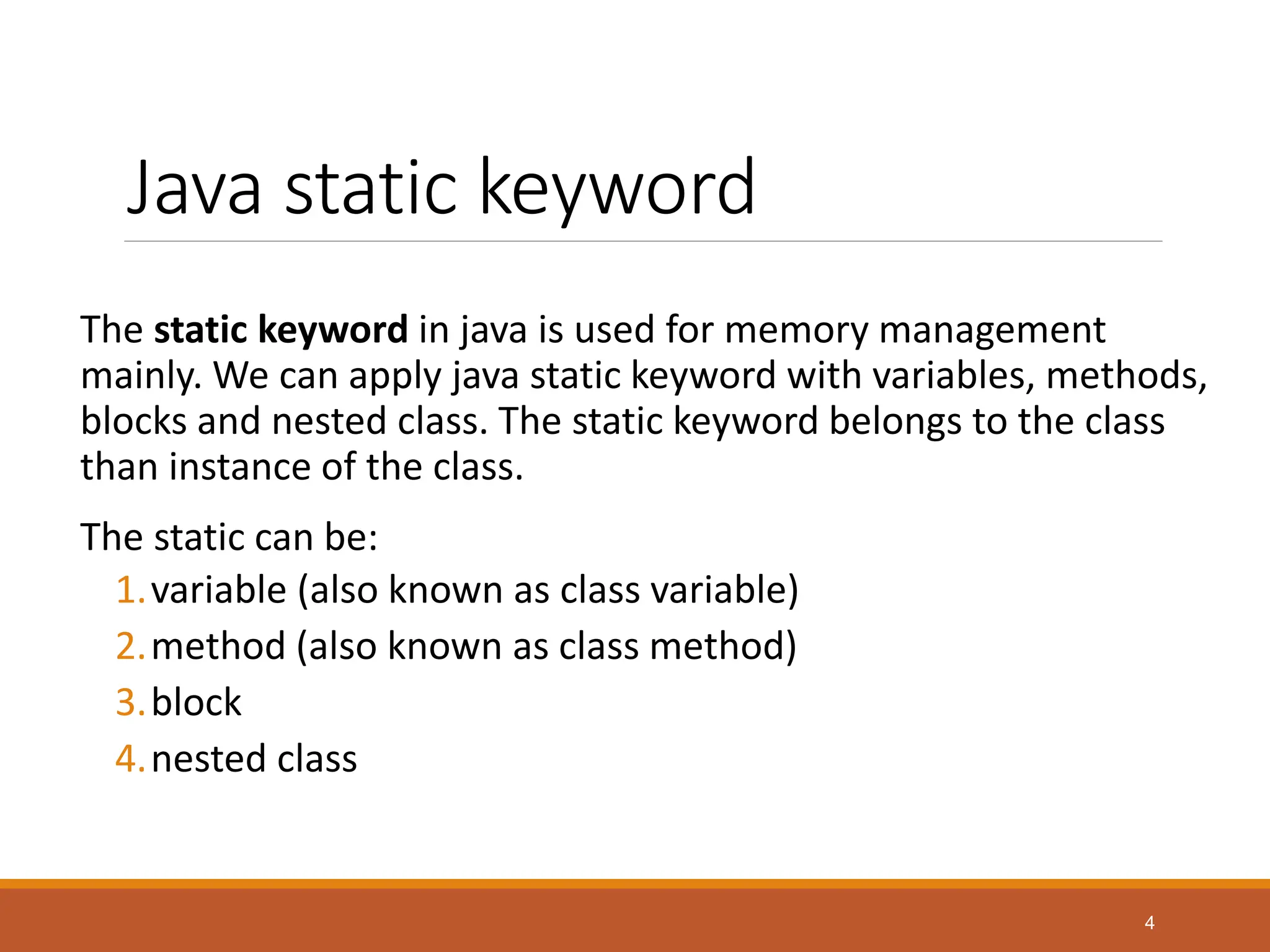 Java static keyword
The static keyword in java is used for memory management
mainly. We can apply java static keyword with variables, methods,
blocks and nested class. The static keyword belongs to the class
than instance of the class.
The static can be:
1.variable (also known as class variable)
2.method (also known as class method)
3.block
4.nested class
4
 