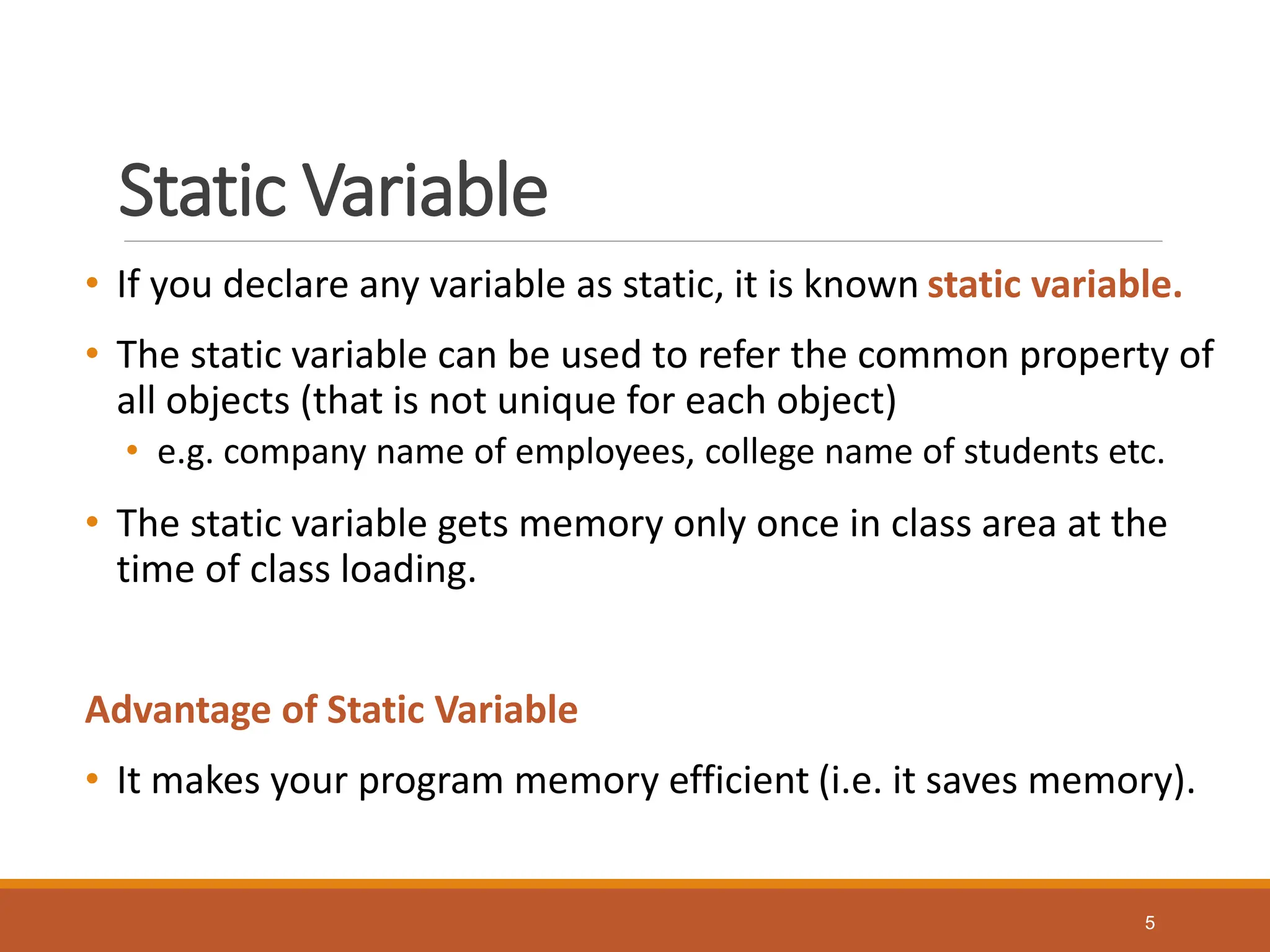 Static Variable
• If you declare any variable as static, it is known static variable.
• The static variable can be used to refer the common property of
all objects (that is not unique for each object)
• e.g. company name of employees, college name of students etc.
• The static variable gets memory only once in class area at the
time of class loading.
Advantage of Static Variable
• It makes your program memory efficient (i.e. it saves memory).
5
 