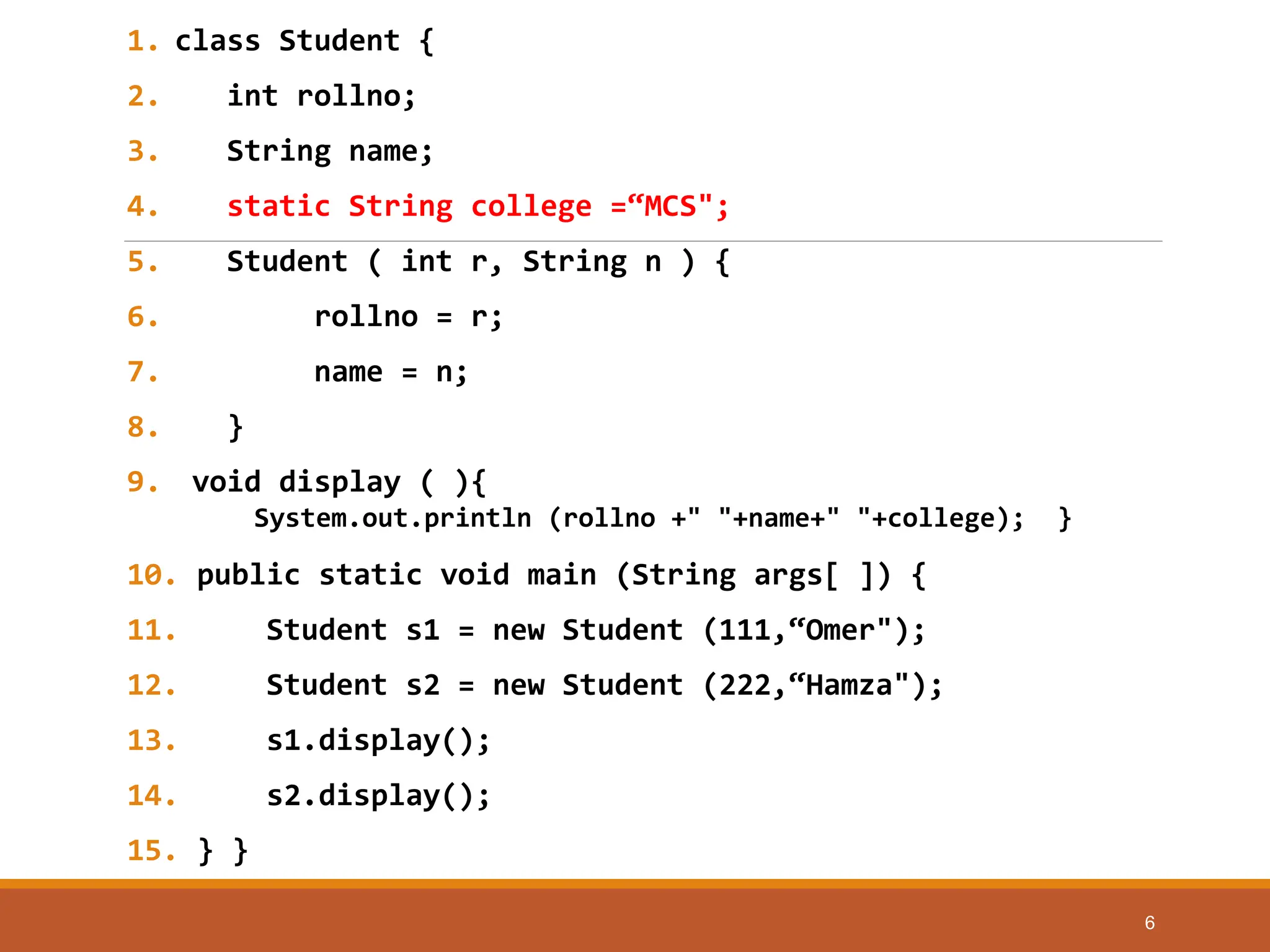 1. class Student {
2. int rollno;
3. String name;
4. static String college =“MCS";
5. Student ( int r, String n ) {
6. rollno = r;
7. name = n;
8. }
9. void display ( ){
System.out.println (rollno +" "+name+" "+college); }
10. public static void main (String args[ ]) {
11. Student s1 = new Student (111,“Omer");
12. Student s2 = new Student (222,“Hamza");
13. s1.display();
14. s2.display();
15. } }
6
 