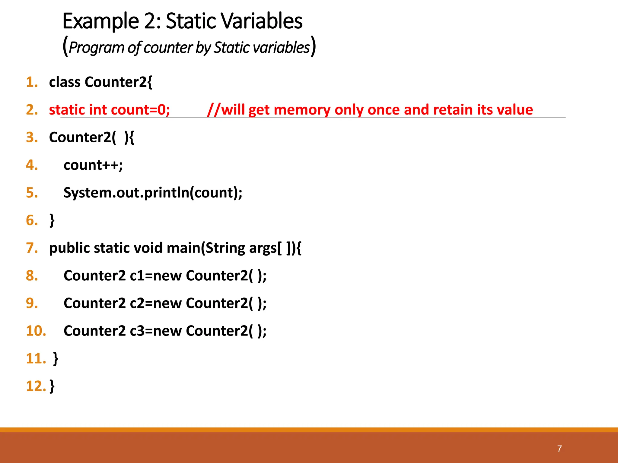 Example 2: Static Variables
(Programof counter by Static variables)
1. class Counter2{
2. static int count=0; //will get memory only once and retain its value
3. Counter2( ){
4. count++;
5. System.out.println(count);
6. }
7. public static void main(String args[ ]){
8. Counter2 c1=new Counter2( );
9. Counter2 c2=new Counter2( );
10. Counter2 c3=new Counter2( );
11. }
12.}
7
 