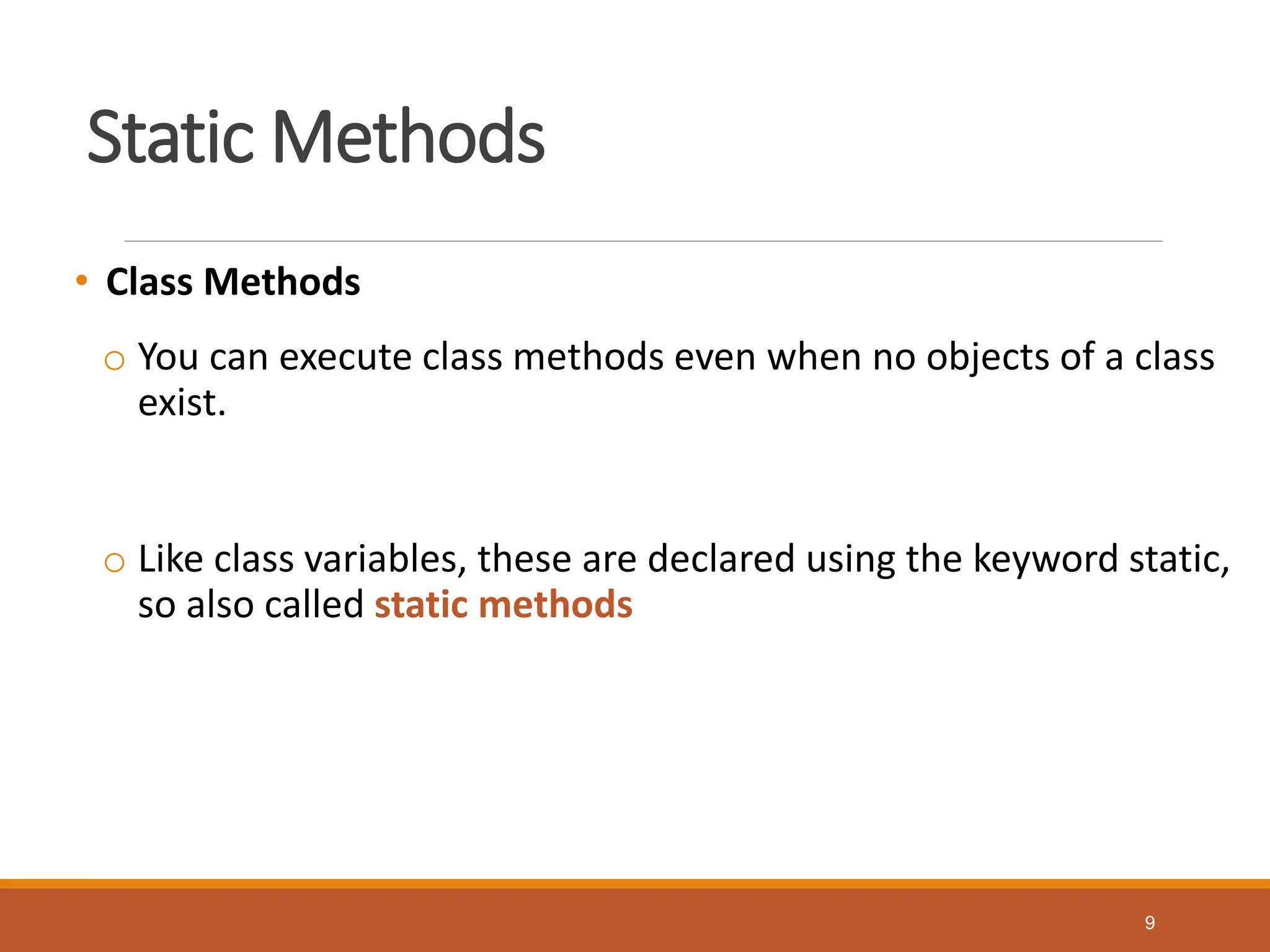 Static Methods
• Class Methods
o You can execute class methods even when no objects of a class
exist.
o Like class variables, these are declared using the keyword static,
so also called static methods
9
 