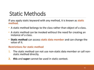 Static Methods
If you apply static keyword with any method, it is known as static
method.
• A static method belongs to the class rather than object of a class.
• A static method can be invoked without the need for creating an
instance of a class.
• Static method can access static data member and can change the
value of it.
Restrictions for static method
1. The static method can not use non-static data member or call non-
static method directly.
2. this and super cannot be used in static context.
10
 