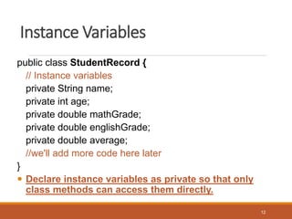 Instance Variables
public class StudentRecord {
// Instance variables
private String name;
private int age;
private double mathGrade;
private double englishGrade;
private double average;
//we'll add more code here later
}
 Declare instance variables as private so that only
class methods can access them directly.
12
 