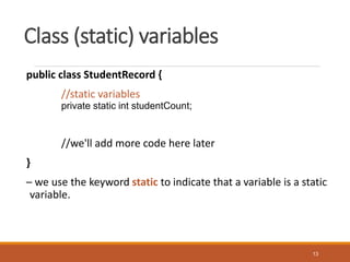 Class (static) variables
public class StudentRecord {
//static variables
private static int studentCount;
//we'll add more code here later
}
– we use the keyword static to indicate that a variable is a static
variable.
13
 