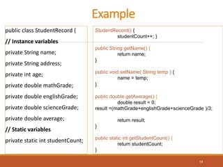 Example
public class StudentRecord {
// Instance variables
private String name;
private String address;
private int age;
private double mathGrade;
private double englishGrade;
private double scienceGrade;
private double average;
// Static variables
private static int studentCount;
StudentRecord() {
studentCount++; }
public String getName() {
return name;
}
public void setName( String temp ) {
name = temp;
}
public double getAverage() {
double result = 0;
result =(mathGrade+englishGrade+scienceGrade )/3;
return result;
}
public static int getStudentCount() {
return studentCount;
}
14
 