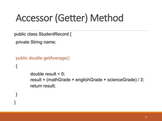 Accessor (Getter) Method
public class StudentRecord {
private String name;
public double getAverage()
{
double result = 0;
result = (mathGrade + englishGrade + scienceGrade) / 3;
return result;
}
}
17
 