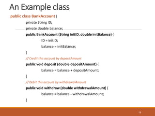 An Example class
public class BankAccount {
private String ID;
private double balance;
public BankAccount (String initID, double initBalance) {
ID = initID;
balance = initBalance;
}
// Credit this account by depositAmount
public void deposit (double depositAmount) {
balance = balance + depositAmount;
}
// Debit this account by withdrawalAmount
public void withdraw (double withdrawalAmount) {
balance = balance - withdrawalAmount;
}
19
 