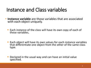 Instance and Class variables
• Instance variable are those variables that are associated
with each object uniquely.
 Each instance of the class will have its own copy of each of
these variables.
 Each object will have its own values for each instance variables
that differentiate one object from the other of the same class
type.
 Declared in the usual way and can have an initial value
specified.
2
 
