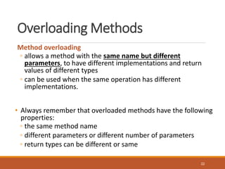 Overloading Methods
Method overloading
◦ allows a method with the same name but different
parameters, to have different implementations and return
values of different types
◦ can be used when the same operation has different
implementations.
• Always remember that overloaded methods have the following
properties:
◦ the same method name
◦ different parameters or different number of parameters
◦ return types can be different or same
22
 