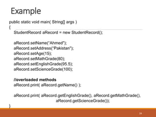 Example
public static void main( String[] args )
{
StudentRecord aRecord = new StudentRecord();
aRecord.setName(“Ahmed");
aRecord.setAddress(“Pakistan");
aRecord.setAge(15);
aRecord.setMathGrade(80);
aRecord.setEnglishGrade(95.5);
aRecord.setScienceGrade(100);
//overloaded methods
aRecord.print( aRecord.getName() );
aRecord.print( aRecord.getEnglishGrade(), aRecord.getMathGrade(),
aRecord.getScienceGrade());
}
24
 