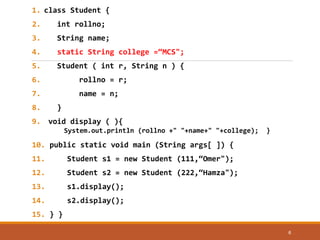 1. class Student {
2. int rollno;
3. String name;
4. static String college =“MCS";
5. Student ( int r, String n ) {
6. rollno = r;
7. name = n;
8. }
9. void display ( ){
System.out.println (rollno +" "+name+" "+college); }
10. public static void main (String args[ ]) {
11. Student s1 = new Student (111,“Omer");
12. Student s2 = new Student (222,“Hamza");
13. s1.display();
14. s2.display();
15. } }
6
 