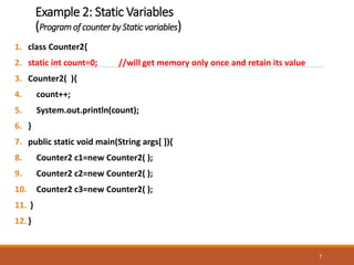 Example 2: Static Variables
(Programof counter by Static variables)
1. class Counter2{
2. static int count=0; //will get memory only once and retain its value
3. Counter2( ){
4. count++;
5. System.out.println(count);
6. }
7. public static void main(String args[ ]){
8. Counter2 c1=new Counter2( );
9. Counter2 c2=new Counter2( );
10. Counter2 c3=new Counter2( );
11. }
12.}
7
 