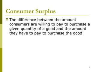 12
Consumer Surplus
 The difference between the amount
consumers are willing to pay to purchase a
given quantity of a good and the amount
they have to pay to purchase the good
 