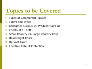 2
Topics to be Covered
 Types of Commercial Policies
 Tariffs and Types
 Consumer Surplus vs. Producer Surplus
 Effects of a Tariff
 Small Country vs. Large Country Case
 Deadweight Costs
 Optimal Tariff
 Effective Rate of Protection
 