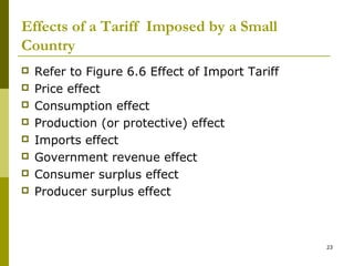 23
Effects of a Tariff Imposed by a Small
Country
 Refer to Figure 6.6 Effect of Import Tariff
 Price effect
 Consumption effect
 Production (or protective) effect
 Imports effect
 Government revenue effect
 Consumer surplus effect
 Producer surplus effect
 