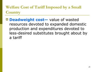 25
Welfare Cost of Tariff Imposed by a Small
Country
 Deadweight cost— value of wasted
resources devoted to expanded domestic
production and expenditures devoted to
less-desired substitutes brought about by
a tariff
 