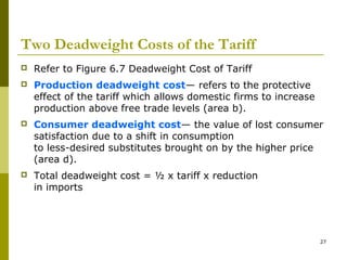 27
Two Deadweight Costs of the Tariff
 Refer to Figure 6.7 Deadweight Cost of Tariff
 Production deadweight cost— refers to the protective
effect of the tariff which allows domestic firms to increase
production above free trade levels (area b).
 Consumer deadweight cost— the value of lost consumer
satisfaction due to a shift in consumption
to less-desired substitutes brought on by the higher price
(area d).
 Total deadweight cost = ½ x tariff x reduction
in imports
 