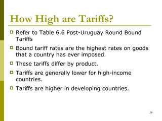 29
How High are Tariffs?
 Refer to Table 6.6 Post-Uruguay Round Bound
Tariffs
 Bound tariff rates are the highest rates on goods
that a country has ever imposed.
 These tariffs differ by product.
 Tariffs are generally lower for high-income
countries.
 Tariffs are higher in developing countries.
 