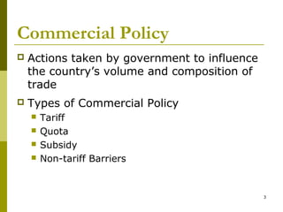 3
Commercial Policy
 Actions taken by government to influence
the country’s volume and composition of
trade
 Types of Commercial Policy
 Tariff
 Quota
 Subsidy
 Non-tariff Barriers
 