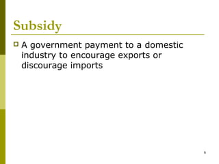 6
Subsidy
 A government payment to a domestic
industry to encourage exports or
discourage imports
 