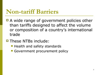 7
Non-tariff Barriers
 A wide range of government policies other
than tariffs designed to affect the volume
or composition of a country’s international
trade
 These NTBs include:
 Health and safety standards
 Government procurement policy
 