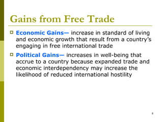 8
Gains from Free Trade
 Economic Gains— increase in standard of living
and economic growth that result from a country’s
engaging in free international trade
 Political Gains— increases in well-being that
accrue to a country because expanded trade and
economic interdependency may increase the
likelihood of reduced international hostility
 