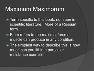 Maximum Maximorum
 Term specific to this book, not seen in
scientific literature. More of a Russian
term.
 Fmm refers to the maximal force a
muscle can produce in any condition.
 The simplest way to describe this is how
much can you lift in a particular
resistance exercise.
 