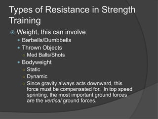 Types of Resistance in Strength
Training
 Weight, this can involve
 Barbells/Dumbbells
 Thrown Objects
○ Med Balls/Shots
 Bodyweight
○ Static
○ Dynamic
○ Since gravity always acts downward, this
force must be compensated for. In top speed
sprinting, the most important ground forces
are the vertical ground forces.
 