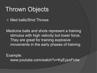 Thrown Objects
 Med balls/Shot Throws
Medicine balls and shots represent a training
stimulus with high velocity but lower force.
They are great for training explosive
movements in the early phases of training.
Example:
www.youtube.com/watch?v=KyEypsFivtw
 